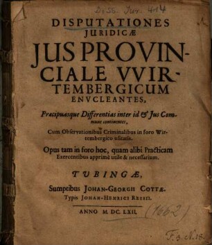 Disputationes Juridicae Jus Provinciale VVirtembergicum Envcleantes : Praecipuasque Differentias inter id et Jus Commune continentes ; Cum Observationibus Criminalibus in foro Wirtembergico usitatis ; Opus tam in foro hoc, quam alibi Practicam Exercentibus apprime utile & necessarium