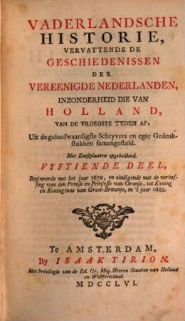 Vaderlandsche Historie, Vervattende De Geschiedenissen Der Nu Vereenigde Nederlanden, Inzonderheid Die Van Holland, Van De Vroegste Tyden Af : Uit de geloofwaardigste Schryvers en egte Gedenkstukken samengesteld, 15. Beginnende met het jaar 1679, en eindigende met de verheffing van den Prinse en Prinsesse van Oranje, tot Koning en Koninginne van Groot-Britanje, in 't jaar 1689