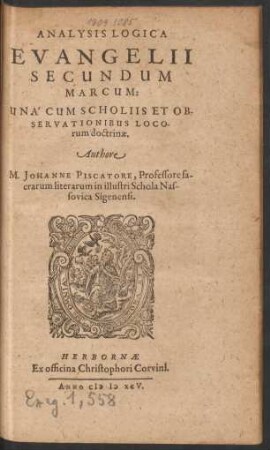 ANALYSIS LOGICA || EVANGELII || SECUNDUM || MARCUM:|| UNA CUM SCHOLIIS ET OB-||SERVATIONIBUS LOCO-||rum doctrinae.|| Authore || M. JOHANNE PISCATORE, Professore sa-||crarum literarum in illustri Schola Nas-||sovica Sigenensi.||