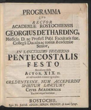 Programma Quo Rector Academiæ Rostochiensis Georgius Detharding, Medicin. D. ac Profess. Publ. Facultatis suæ, Collegii Ducalis ac totius Academiæ Senior, In Sanctissimo Hodierno Pentecostalis Festo Occasione dicti Actor. XIX. II. Ad instituendum examen rigorosum : Credentesne, Num Acceperint Spiritum Sanctum? ; Cives Academicos Excitat atque hortatur