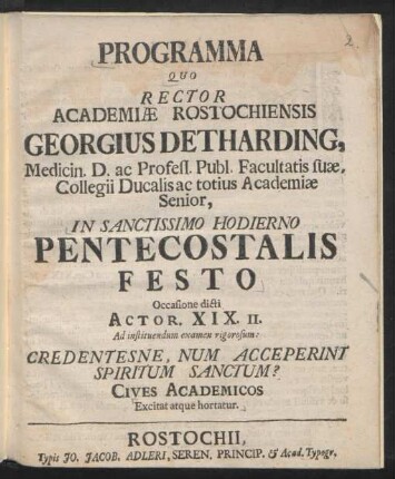 Programma Quo Rector Academiæ Rostochiensis Georgius Detharding, Medicin. D. ac Profess. Publ. Facultatis suæ, Collegii Ducalis ac totius Academiæ Senior, In Sanctissimo Hodierno Pentecostalis Festo Occasione dicti Actor. XIX. II. Ad instituendum examen rigorosum : Credentesne, Num Acceperint Spiritum Sanctum? ; Cives Academicos Excitat atque hortatur