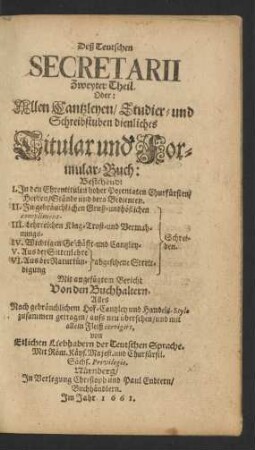 Deß Teutschen Secretarii Zweyter Theil. Oder: Allen Cantzleyen/ Studir- und Schreibstuben dienliches Titular und Formular-Buch : Bestehend: I. In den Ehrentitulen hoher Potentaten Churfürsten/ Herren/ Stände und dero Bedienten ... Nach gebräuchlichem Hof-Cantzley und Handels-Stylo zusammen getragen ...