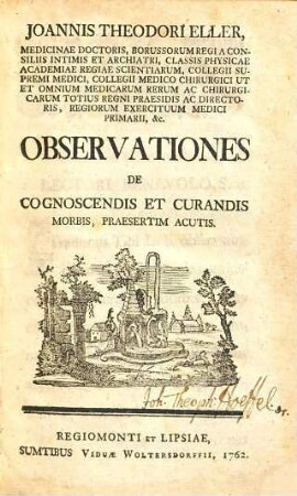 Joannis Theodori Eller, Medicinae Doctoris, Borussorum Regi A Consiliis Intimis Et Archiatri, Classis Physicae Academiae Regiae Scientiarum, Collegii Supremi Medici, Collegii Medico Chirurgici Ut Et Omnium Medicarum Rerum Ac Chirurgicarum Totius Regni Praesidis Ac Directoris, Regiorum Exercituum Medici Primarii, &c. Observationes De Cognoscendis Et Curandis Morbis, Praesertim Acutis