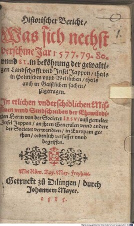 Historischer Bericht, was sich nechst verschine Jar 1577. 79. 80. vnnd 81. in beköhrung der gewaltigen Landschafft und Insel Jappon, theils in Politischen vnnd Weltlichen, theils auch in Gaistlichen sachen zugetragen : In etlichen underschidlichen Missiuen unnd Sendschreiben der Ehrwürdigen Herrn von der Societet Iesu außgemelter Insel Jappon, an ihren Generalen unnd andere der Societet verwandten, in Europam gethan, ordentlich verfasset unnd begriffen