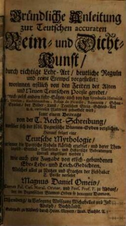 Gründliche Anleitung zur Teutschen accuraten Reim- und Dicht-Kunst, durch richtige Lehr-Art, deutliche Reguln und reine Exempel vorgestellet: worinnen erstlich von den Zeiten der Alten und Neuen Teutschen Poësie geredet, hernach, nebst andern Lehr-Sätzen, auch von den Symbolis Heroicis oder Devisen, Emblematibus, Rebus de Picardie, Romanen, Schau-Spielen, der Bilder-Kunst, Teutschen Stein-Schreib-Art u.a. curieusen Materien gehandelt wird : samt einem Beitrage von der T. Recht-Schreibung, worüber sich der Löbl. Pegnesische Blumen-Orden verglichen. Hierauf folget eine Teutsche Mythologie, darinnen die Poëtische Fabeln klärlich erzehlet, und derer Theologisch-Sittlich-Natürlich- und Historische Bedeutungen überall angefüget werden; wie auch eine Zugabe von etlich-gebundenen Ehr- Lehr- und Leich-Gedichten