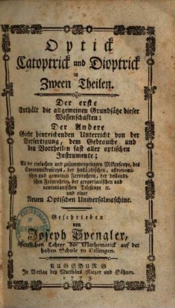 Optick Catoptrick und Dioptrick in Zween Theilen : Der erste Enthält die allgemeinen Grundsätze dieser Wissenschaften: Der Andere Giebt hinreichenden Unterricht von der Verfertigung, dem Gebrauche und den Vortheilen fast aller optischen Instrumente; Als der einfachen und zusammengesetzten Mikroscope, des Sonnenmikroscops, der holländischen, astronomischen und gemeinen Fernrohren, der dollondischen Fernrohren, der gregorianischen und neutonianischen Telescope [et]c. und einer Neuen Optischen Universalmaschine