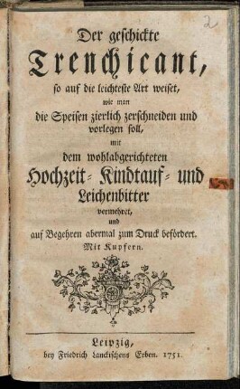 Der geschickte Trenchicant, so auf die leichteste Art weiset, wie man die Speisen zierlich zerschneiden und vorlegen soll : mit dem wohlabgerichteten Hochzeit- Kindtauf- und Leichenbitter vermehret, und auf Begehren abermal zum Druck befördert ; Mit Kupfern