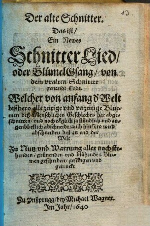 Der alte Schnitter : Das ist, Ein Newes SchnitterLied, oder BlümelGsang, von dem uralten Schnitter genandt Todt ; Welcher von anfang d' Welt bißhero alle zeitige und unzeitige Bluemen deß Menschlichen Geschlechts hat abgeschnitten, und noch täglich ja stündlich und augenblicklich abschneidt, auch hinfüro wird abschneiden biß zu end der Welt ; Zu Nutz und Warnung aller noch stehenden, grünenden und blühenden Blumen geschriben, gesungen und getruckt