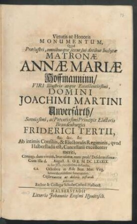Virtutis ac Honoris Monumentum, Quod Praelustri, omnibusque sexus sui dotibus Inclytae Matronae Annae Mariae Hoffmanninn/ Viri ... Domini Joachimi Martini Unverfärth ... Principis Electoris Brandenburgici Friderici Tertii ... Ab intimis Consiliis, & Electoralis Regiminis, quod Halberstadii est, Cancellarii ... Coniugi ... Cum Illa d. . August. A.O.R. MDCLXXXIX. in suo Jesu placidissime defuncta, e.a. Octobris in Aede Beat. Mar. Virg. ... funeraretur, Observantiae ac doloris testandi posuerunt Rector & Collegae Scholae Cathed. Halberst.