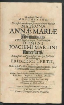 Virtutis ac Honoris Monumentum, Quod Praelustri, omnibusque sexus sui dotibus Inclytae Matronae Annae Mariae Hoffmanninn/ Viri ... Domini Joachimi Martini Unverfärth ... Principis Electoris Brandenburgici Friderici Tertii ... Ab intimis Consiliis, & Electoralis Regiminis, quod Halberstadii est, Cancellarii ... Coniugi ... Cum Illa d. . August. A.O.R. MDCLXXXIX. in suo Jesu placidissime defuncta, e.a. Octobris in Aede Beat. Mar. Virg. ... funeraretur, Observantiae ac doloris testandi posuerunt Rector & Collegae Scholae Cathed. Halberst.