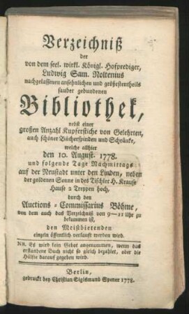 Verzeichniß der von dem seel. wirkl. Königl. Hofprediger, Ludwig Sam. Noltenius nachgelassenen ansehnlichen und größestentheils sauber gebundenen Bibliothek, nebst einer großen Anzahl Kupferstiche von Gelehrten, auch schöner Bücherspinden und Schränke, welche allhier den 10. August. 1778. ... auf der Neustadt unter den Linden, ... durch den Auctions-Commissarius Böhme, ... verkauft werden wird