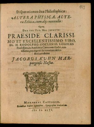 Disputationes duae Philosophicae:|| ALTERA PHYSICA, ALTE-||ra Ethica, cum alijs nonnullis:|| Quas,|| ... PRAESIDE ... || Dn. M. RODOLPHO GOCLENIO, LOGICES || Professore, in Academia Cattorum illustri ... || pro ingenii sui tenuitate defen-||dere conabitur || JACOBUS KUHN MAR-||purgensis Hassus.||
