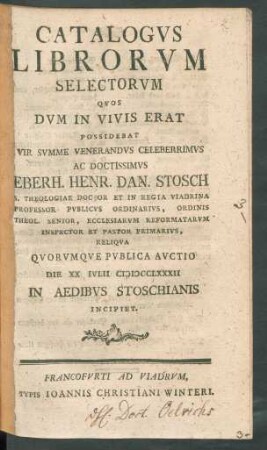 Catalogvs Librorvm Selectorvm Qvos Dvm In Vivis Erat Possidebat ... Eberh. Henr. Dan. Stosch S. Theologiae Doctor Et In Regia Viadrina Professor Pvblicvs Ordinarivs ... Ecclesiarvm Reformatarvm Inspector Et Pastor Primarivs, Reliqva Qvorvmqve Pvblica Avctio Die XX Ivlii MDCCLXXXII In Aedibvs Stoschianis Incipiet