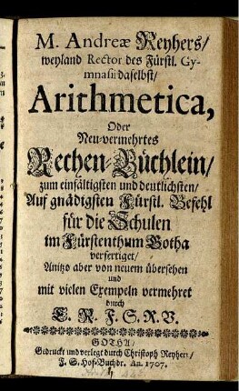 M. Andreæ Reyhers, weyland Rector des Fürstl. Gymnasii daselbst, Arithmetica, Oder Neu-vermehrtes Rechen-Büchlein : zum einfältigen und deutlichsten, Auf gnädigsten Fürstl. Befehl für die Schulen im Fürstenthum Gotha verfertiget