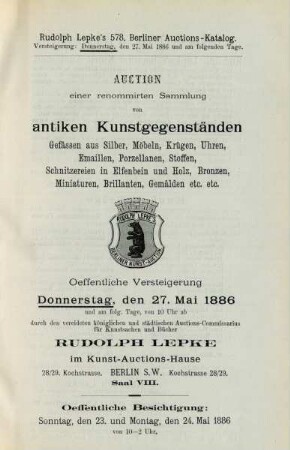Auction einer renommirten Sammlung von antiken Kunstgegenständen, Gefässen aus Silber, Möbeln, Krügen, Uhren, Emaillen, Porzellanen, Stoffen, Schnitzereien in Elfenbein und Holz, Bronzen, Miniaturen, Brillanten, Gemälden etc. etc. : oeffentliche Versteigerung Donnerstag, den 27. Mai 1886 und am folg. Tage von 10 Uhr ab durch den vereideten königlichen und städtischen Auctions-Commissarius für Kunstsachen und Bücher Rudolph Lepke im Kunst-Auctions-Hause ...