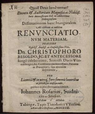 Decreto & Auctoritate Magnifici ac Nobiliß. Iuris Antecessorum Ord. in celeberrima Tubingensium Dissertationem hanc Inauguralem Ad celebrem ac nobilem Renunciationum Materiam. Praeside Nobiliß. Ampliß. ac Consultissimo Viro, Dn. Christophoro Besoldo, IC. Et Antecessore longe celeberrimo, Sereniss. Ducis Würtembergici, &c. Consiliario eminentissimo, patrono ac Praeceptore suo aeternum suspiciendo, pro Licentia & in utroq[ue] Iure summis honoribus ac privilegiis consequendis, publico ac placido examini subiicit, Iohannes Rosarius, Suidnicio-Silesius. Ad diem Octobris