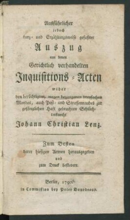 Ausführlicher jedoch kurz- und Erzählungsweise gefaßter Auszug aus denen Gerichtlich verhandelten Inquisitions-Acten wider den berüchtigten, wegen begangenen dreyfachen Mordes, auch Post- und Strassenraubes zur gefänglichen Haft gebrachten Schlächterknecht Johann Christian Lenz : Zum Besten derer hiesigen Armen herausgegeben und zum Druck befördert