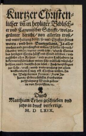 Kurtzer Christen=||licher vñ in heyliger Biblisch=||er vnd Canonischer Schrifft/ wolge=||gruenter bericht/ von allerley trost/|| vnd vnterhaltung derer/ so vmb Christus seines || worts/ vnd hey. Euangelions. Ja aller || warheit vnd gerechtigkeit willen ... schmach/|| ... marter vnnd todt ... || erleiden ... || allen Rechten/ vnd waren Liebhabern/ ja || bekennern Gœttliches worts/ sehr trœstlich ... || vnnd dienstlich zu lesen ... || An || ... Fraw Jo=||hanna Erbtruchsessin Freyfrawen || zu Waltpurg Wittib gebor=||ne von Rapolstein/ [et]c.|| Durch || Matthiam Erben geschrieben vnd || jetzo in druck verfertigt.||