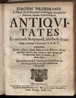 Joachimi Hildebrandi S. Theol. D. ... Antiquitates Ex universa Scriptura S. selectae & secundum ordinem Librorum V. & N.T. adornatae : Quales olim in Acad. Iulia ex ore dictantis ab Auditoribus exceptae ; nunc demum in usum omnium qui Scripturarum studio delectantur, in lucem editae, Quae praesertim S.S. Theologiae Cultoribus instar compendiosae in Exegesi Bibliothecae esse queant