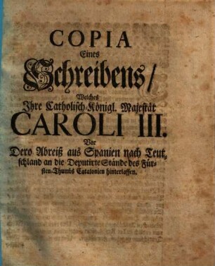 Copia Eines Schreibens, Welches Ihre Catholisch-Königl. Majestät Caroli III. Vor Dero Abreiß aus Spanien nach Teutschland an die Deputirte Stände des Fürsten-Thumbs Catalonien hinterlassen