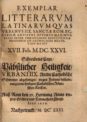 Exemplar Litterarvm Latinarvm Qvas Vrbanus IIX. Sanctae Rom. Ecclesiae Antistes Optimvs Maximvs Pacis Inter Christianos Restitvendae Desiderio Ad Catholicos Helvetios Dedit XVII. Feb. M.DC.XXVI. : = SchreibensCopi, Päbstlicher Heiligkeit, Vrbani IIX. An die Catholische Schweitzer abgefertiget, wegen Fridens befürderung in der heiligen Catholischen Römischen Kirchen. Auß Rom den 17. Hornung Anno vnsers Erlösers vnd Fridmachers Cristi Iesv 1626