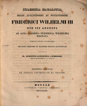 Solemnia natalitia regis augustissimi ac potentissimi Friderici Wilhelmi III die III Augusti ab alma Academia Fridericia Wilhelmia Rhenana publice pieque celebranda magnifici Rectoris et illustris Senatus auctoritate indicit Dr. Augustus Guilelmus a Schlegel Ordinis Philosophorum h. a. Decanus : Praemittitur commentatio de Zodiaci antiquitate et origine