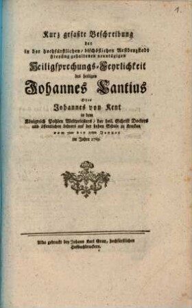Kurz gefaßte Beschreibung der in der hochfürstlichen, bischöflichen Residenzstadt Freysing gehaltenen neuntägigen Heiligsprechungs-Feyrlichkeit des heiligen Johannes Cantius Oder Johannes von Kent in dem Königreich Pohlen Weltpriesters, der heil. Schrift Doctors und öffentlichen Lehrers auf der hohen Schule zu Krackau : vom 7ten bis 15ten Jenner im Jahre 1769.