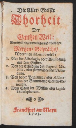 Die Aller-Edelste Thorheit der Gantzen Welt : Vermittelst eines anmuthigen und erbaulichen Mertzen-Gesprächs, Worinnen discurrirt wird: 1. Von der Astrologia, oder Weissagung aus dem Gestirn. 2. Von der Erfindung deß Perpetui Mobilis, oder stetswährender Bewegung. 3. Von hoher Bezahlung, oder Æstimation der Blumen- und Garten-Gewächse. 4. Vom Stein der Weisen, oder Lapide Philosophorum