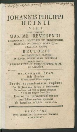 Johannis Philippi Heinii Viri Dvm Viveret Maxime Reverendi Theologiae Doctoris Et Professoris Illvstris Joachimici Svpra Quadraginta Annos Rectoris Philosophicae Classis In Regia Scientiarvm Academia Directoris Bibliothecae Exqvisitissimae Catalogvs : Qvincvnqve Svam inde librariam Si non ornare saltem augere Pretio repraesentato cupiunt Die XI Junii anni labentis et consequentibus Vt auctioni ... ab heredibus officiose invitantur