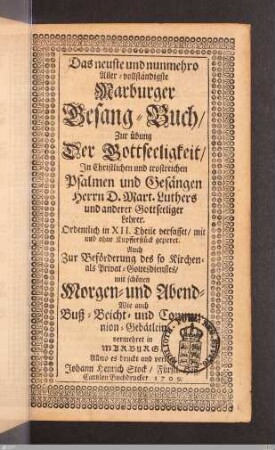 Das neuste und nunmehro Aller-vollständigste Marburger Gesang-Buch : Zur Übung Der Gottseeligkeit/ In Christlichen und trostreichen Psalmen und Gesängen Herrn D. Mart. Luthers und anderer Gottseeliger Lehrer; Ordentlich in XII. Theile verfasset/ mit und ohne Kupfferstück gezieret; Auch Zur Beförderung des so Kirchen- als Privat-Gottesdienstes/ mit schönen Morgen- und Abend- Wie auch Buß- Beicht- und Communion-Gebätlein vermehret