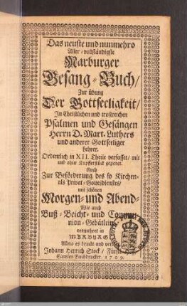 Das neuste und nunmehro Aller-vollständigste Marburger Gesang-Buch : Zur Übung Der Gottseeligkeit/ In Christlichen und trostreichen Psalmen und Gesängen Herrn D. Mart. Luthers und anderer Gottseeliger Lehrer; Ordentlich in XII. Theile verfasset/ mit und ohne Kupfferstück gezieret; Auch Zur Beförderung des so Kirchen- als Privat-Gottesdienstes/ mit schönen Morgen- und Abend- Wie auch Buß- Beicht- und Communion-Gebätlein vermehret