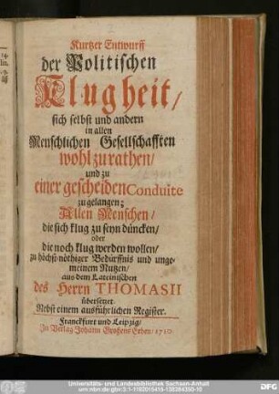 Kurtzer Entwurff der Politischen Klugheit/ sich selbst und andern in allen Menschlichen Gesellschafften wohl zu rathen/ und zu einer gescheiden Conduite zu gelangen : Allen Menschen/ die sich klug zu seyn düncken/ ... zu höchst-nöthiger Bedürffnis und ungemeinem Nutzen/ aus dem Lateinischen des Herrn Thomasii übersetzet. Nebst einem ausführlichen Register