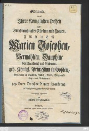 Serenade, womit Jhrer Königlichen Hoheit Der Durchlauchtigsten Fürstinn und Frauen, Frauen Marien Josephen, Vermählten Dauphine von Frankreich und Navarra, geb. Königl. Prinzeßinn in Pohlen, Herzoginn zu Sachsen, Jülich, Cleve, Berg auch Engern und Westphalen [et]c. bey Dero Durchreise nach Frankreich, in Leipzig den 15 Jenner des 1747 Jahres unterthänigst aufgewartet die daselbst Studierenden