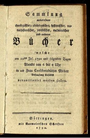 Sammlung auserlesener theologischer, philologischer, historischer, naturhistorischer, juristischer, medicinischer und anderer Bücher welche am 12ten Jul. 1790 und folgenden Tagen Abends von 6 bis 8 Uhr in der Frau Consistorialräthin Miller Behausung hieselbst verauctionirt werden sollen