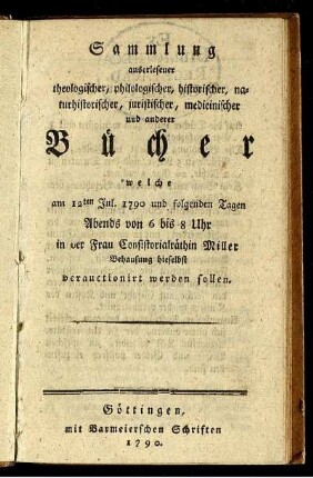 Sammlung auserlesener theologischer, philologischer, historischer, naturhistorischer, juristischer, medicinischer und anderer Bücher welche am 12ten Jul. 1790 und folgenden Tagen Abends von 6 bis 8 Uhr in der Frau Consistorialräthin Miller Behausung hieselbst verauctionirt werden sollen