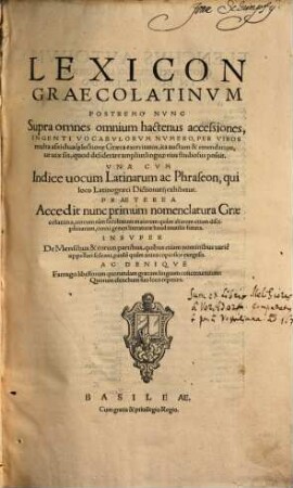 Lexicon Graecolatinvm : Postremo Nvnc Supra omnes omnium hactenus accessiones, Ingenti Vocabvlorvm Nvmero, Per Viros multa ... lectione Graeca exercitatos, ... auctum & emendatum, ... Vna Cvm Indice uocum Latinarum ac Phraseon ... Praeterea Accedit nunc primùm nomenclatura Graecolatina ... Insvper De Mensibus & eorum partibus ... exegesis. Ac Deniqve Farrago libellorum quorundam graecam linguam concernentium: ...