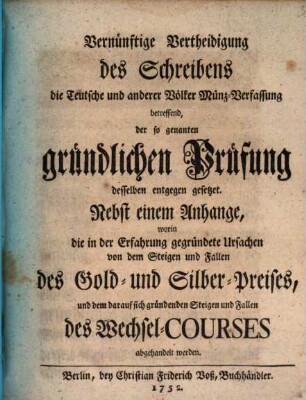 Vernünftige Vertheidigung des Schreibens die Teutsche und anderer Völker Münz-Verfassung betreffend, der so genanten gründlichen Prüfung desselben entgegen gesetzet : Nebst einem Anhange, worin die in der Erfahrung gegründete Ursachen von dem Steigen und Fallen des Gold- und Silber-Preises, und dem darauf sich gründenden Steigen und Fallen des Wechsel-Courses abgehandelt werden