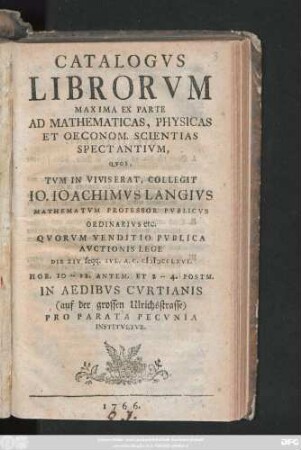 Catalogvs Librorvm Maxima Ex Parte Ad Mathematicas, Physicas Et Oeconom. Scientias Spectantivm, Qvos, Tvm In Vivis Erat, Collegit Io. Ioachimvs Langivs Mathematvm Professor Pvblicvs Ordinarivs etc. : Qvorvm Venditio Pvblica Avctionis Lege Die XIV seqq. Ivl. A. C. MDCCLXVI. ... In Aedibvs Cvrtianis (auf der grossen Ulrichsstrasse) Pro Parata Pecvnia Institvetvr