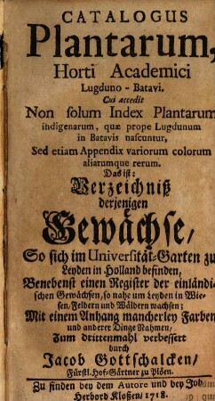 Catalogus Plantarum, Horti Academici Lugduno-Batavi. Cui accedit Non solum Index Plantarum, indigenarum quæ prope Lugdanum in Batavis nascuntur, Sed etiam Appendix variorum colorum aliarumque rerum. Das ist: Verzeichniß derjenigene Gewächse, So sich im Universität-Garten zu Leyden in Holland befinden, : Benebenst einem Register der einländischen Gewächsen, so nahe um Leyden in Wiesen, Feldern und Wäldern wachsen; Mit einem Anhang mancherley Farben und anderer Dinge Nahmen