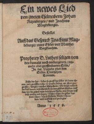 Ein newes Lied || von zweien Eseltreibern/ Johan || Ritzenbergen/ vnd Joachimo || Magdeburgio.|| Gestellet || Auff das Gesprech Joachimi Mag=||deburgij/ eines Esels/ vnd Matthei || Bergknechts.|| Prophecey D. Lutheri seligen von || den damals noch verborgenen/ nu=||mehr aber geoffenbarten Eseln/|| Jn der Vorrede vber den || Ersten Deudschen || Tomum ... Anno 1558.||
