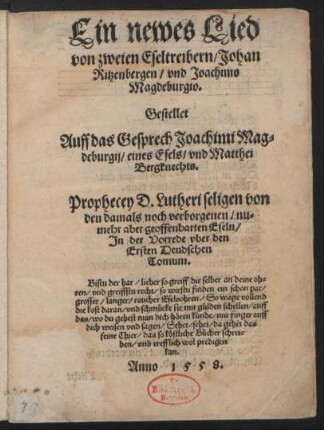 Ein newes Lied || von zweien Eseltreibern/ Johan || Ritzenbergen/ vnd Joachimo || Magdeburgio.|| Gestellet || Auff das Gesprech Joachimi Mag=||deburgij/ eines Esels/ vnd Matthei || Bergknechts.|| Prophecey D. Lutheri seligen von || den damals noch verborgenen/ nu=||mehr aber geoffenbarten Eseln/|| Jn der Vorrede vber den || Ersten Deudschen || Tomum ... Anno 1558.||