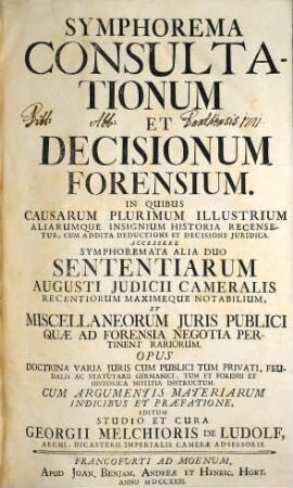 Symphorema Consultationum Et Decisionum Forensium : In Quibus Causarum Plurimum Illustrium Aliarumque Insignium Historia Recensetur, Cum Addita Deductione Et Decisione Juridica. Accessere Symphoremata Alia Duo Sententiarum Augusti Judicii Cameralis ... Et Miscellaneorum Juris Publici ..., [1]