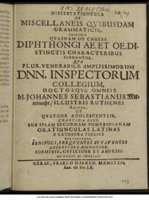 Dissertatiuncula De Miscellaneis Quibusdam Grammaticis, Inprimis Quasnam Ob Causas Diphthongi AE. Et OE. Distinctis Characteribus Pingantur, Qua Plur. Venerabile Amplissimorum Dnn. Inspectorum Collegium, Doctosque Omneis M. Johannes Sebastianus Mitternacht/ Illustris Ruthenei Rector, Ut Quatuor Adolescenteis, ... Oratiunculas Latinas E Cathedra Publice Recitaturos, Benivoli, Frequentes Et Faventes Auscultare Dignentur, Submisse, Officiose Et Amicisime Rogat Et Invitat.