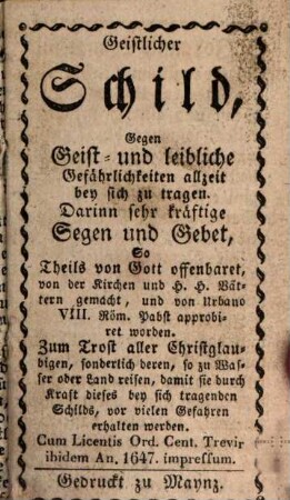 Geistlicher Schild, Gegen Geist- und leibliche Gefährlichkeiten allzeit bey sich zu tragen : Darinn sehr kräftige Segen und Gebet, So Theils von Gott offenbaret, von der Kirchen und H.H. Vättern gemacht, und von Urban VIII. Röm. Pabst approbiret worden. Zum Trost aller Christglaubigen, sonderlich deren, so zu Wasser oder Land reisen, damit sie durch Kraft dieses bey sich tragenden Schilds, vor vielen Gefahren erhalten werden