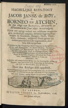 Hachelijke Reys-Togt Van Jacob Jansz de Roy Na Borneo En Atchin, In sijn vlugt van Batavia, derwaards ondernoomen in het Jaar 1691, en vervolgens : Zijnde een opregt verhaal van zeldsaame ontmoetingen, en deerlijke rampen; als beroovinge van Vaartuygen en Goederen, Honger, Dorst, Naaktheyd, Armoede, veelderley Doods-gevaar en andere onuytspreekelijke ongemakken, door hem selfs uytgestaan ; Mitsgaders een seer Naaukeurige Beschrijving van het Eyland Borneo, met des zelfs Koningrijken, als Banyer Massing, Succadana, Cottaringen, de Woon-plaatsen van de Viadjes en andere, met hare overkostelyke Goud- en Diamant-Mynen, Camphur en andere koopmanschappen ; als ook hare Goud-rijke Bergen en Rivieren, Negeryen, schoonheyd der Vrouwen, Huuwelijken, Imborst en Zeeden der Inwoonders, etc. ; Insgelijks een aanmerkelijk Berigt van het Koninkrijk Atchin op Sumatra, met haar Land-aard, Regeering en uytvoering van van Lijf- en Hals-straffen over de Dieven