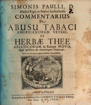 Simonis Paulli, D. Medici Regii, ac Praelati Aarhusiensis Commentarius De Abusu Tabaci Americanorum Veteri, Et Herbae Thee Asiaticorum in Europa Novo, Quae ipsissima est Chamaeleagnos Dodonaei