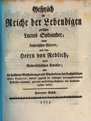 Gespräch im Reiche der Lebendigen zwischen Lucius Sylvander, einem katholischen Pfarrer, und dem Herrn von Redlich, einem Niedersächsischen Kavalier; über die heilsamen Beschwörungen und Wunderkuren des Hochwürdigen Herrn Gaßners : worinn zugleich die deswegen herausgekommenen Schriften beleuchtet, und viele merkwürdige Umstände und Anekdoten erzählet werden, Zweytes Stück