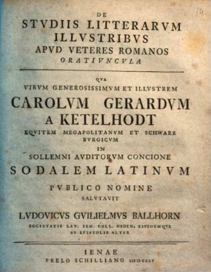 De studiis litterarum illustribus apud veteres Romanos oratiuncula : qua virum generosissimum et illustrem Carolum Gerardum a Ketelhodt, equitem Megapolitanum et Schwarzburgicum in sollemni auditorum concione sodalem Latinum publico nomine salutavit Ludovicus Guilielmus Ballhorn ... eiusdemque ab epistolis alter