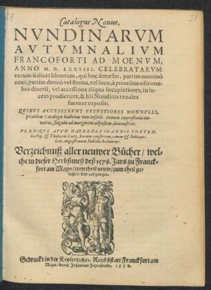 Catalogus Nouus,|| NVNDINARVM || AVTVMNALIVM || FRANCOFORTI AD MOENVM,|| ANNO M.D.LXXVIII. CELEBRATARVM:|| ... PLERIQVE APVD HAEREDES IOANNIS PORTEN-||bachij, et Thobiam Lutz, horum consortem, ciuem et Bibliopo-||lam Augustanum, venales habentur.|| Verzeichnuß aller neuwer Bücher/ wel=||che in dieser Herbstmeß deß 1578. Jars zu Franck=||fort am Mayn/ zum theil neuw/ zum theil ge=||bessert/ sind außgangen.||