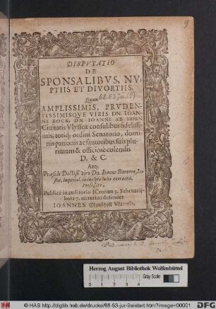 DISPVTATIO || DE || SPONSALIBVS, NV-||PTIIS Et DIVORTIIS. || Quam || AMPLISSIMIS, PRVDEN-||TISSIMIQVE VIRIS DN. IOAN-||NI BOCK, DN. IOANNI AB HORN || Ciuitatis Vlysseæ consulibus fidelissi-|| mis, totiq[ue] ordini Senatorio, domi-||nis patronis ac fautoribus suis plu-||rimum & officiosé colendis || D. & C. || Atq[ue] Præside Doctiß. viro Dn. Ioanne Bartero, In-||stit. Imperial. in inclyta Iulia extraord. || Professore, || Publicé in auditorio ICtorum 8. Februarij. || ... defendet || IOANNES Maußholl Vlzensis. ||